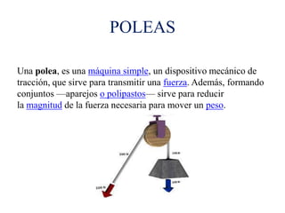 POLEAS
Una polea, es una máquina simple, un dispositivo mecánico de
tracción, que sirve para transmitir una fuerza. Además, formando
conjuntos —aparejos o polipastos— sirve para reducir
la magnitud de la fuerza necesaria para mover un peso.
 