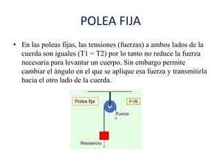 POLEA FIJA
• En las poleas fijas, las tensiones (fuerzas) a ambos lados de la
cuerda son iguales (T1 = T2) por lo tanto no reduce la fuerza
necesaria para levantar un cuerpo. Sin embargo permite
cambiar el ángulo en el que se aplique esa fuerza y transmitirla
hacia el otro lado de la cuerda.
 