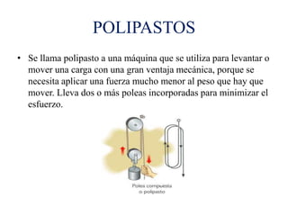POLIPASTOS
• Se llama polipasto a una máquina que se utiliza para levantar o
mover una carga con una gran ventaja mecánica, porque se
necesita aplicar una fuerza mucho menor al peso que hay que
mover. Lleva dos o más poleas incorporadas para minimizar el
esfuerzo.
 