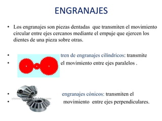ENGRANAJES
• Los engranajes son piezas dentadas que transmiten el movimiento
circular entre ejes cercanos mediante el empuje que ejercen los
dientes de una pieza sobre otras.
• tren de engranajes cilíndricos: transmite
• el movimiento entre ejes paralelos .
• engranajes cónicos: transmiten el
• movimiento entre ejes perpendiculares.
 