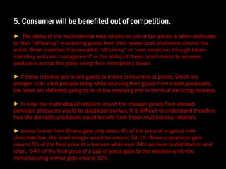 5. Consumer will be benefited out of competition. ►  The ability of the multinational retail chains to sell at low prices is often attributed to their “efficiency” in sourcing goods from their lowest cost producers around the world. What underlies this so-called “efficiency” or “cost reduction through better inventory and cost management” is the ability of these retail chains to squeeze producers across the globe using their monophony power. ►  If these retailers are to sell goods to Indian consumers at prices, which are cheaper than what prevails today while sourcing their goods from Indian producers, the latter are definitely going to be at the receiving end in terms of declining incomes. ►  In case the multinational retailers import the cheaper goods from abroad, domestic producers would be displaced anyway. It is difficult to understand therefore how the domestic producers would benefit from these multinational retailers. ►  cocoa farmer from Ghana gets only about 4% of the price of a typical milk-chocolate bar, the retail margin would be around 34.1%. Banana producer gets around 5% of the final price of a banana while over 34% accrues to distribution and retail.  54% of the final price of a pair of jeans goes to the retailers while the manufacturing worker gets around 12%. 