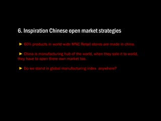 6. Inspiration Chinese open market strategies   ►  60% products in world wide MNC Retail stores are made in china.  ►  China is manufacturing hub of the world, when they sale it to world,  they have to open there own market too.   ►  Do we stand in global manufacturing index  anywhere? 
