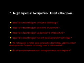 7.  Target Figures in Foreign Direct Invest will increase .  ►  Does FDI in retail bring any  innovative technology ?  ►  Does FDI in retail bring any solution to environment ?  ►  Does FDI in retail bring any up-gradation to infrastructure ?  ►  Does FDI in retail bring any fuel and power generation technology ?  ►  We not capable to Retail store construction technology, Logistic  system  development or Computer technology used in modern retail ?   ►  Our own corporate houses cant manage domestic retail segment ? 