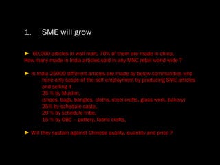 SME will grow ►  60,000 articles in wall mart. 70% of them are made in china.  How many made in India articles sold in any MNC retail world wide ? ►  In India 25000 different articles are made by below communities who have only scope of the self employment by producing SME articles and selling it 25 % by Muslim,  (shoes, bags, bangles, cloths, steel crafts, glass work, bakery) 25% by schedule caste, 20 % by schedule tribe, 15 % by OBC – pottery, fabric crafts, ►  Will they sustain against Chinese quality, quantity and price ? 