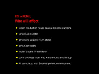   FDI in RETAIL Who will affect   ►   Indian Production house against Chinese dumping   ►   Small scale sector   ►   Small and Large KINARA stores  ►  SME Fabricators    ►   Indian traders in each town   ►   Local business man, who want to run a small shop   ►   All associated with Swadesi promotion movement 