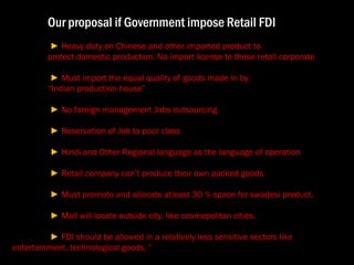 Our proposal if Government impose Retail FDI  ►  Heavy duty on Chinese and other imported product to  protect domestic production. No import license to these retail corporate  ►  Must import the equal quality of goods made in by  “ Indian production house”  ►  No foreign management Jobs outsourcing  ►  Reservation of Job to poor class  ►  Hindi and Other Regional language as the language of operation   ►  Retail company can’t produce their own packed goods  ►  Must promote and allocate atleast 30 % space for swadesi product.  ►  Mall will locate outside city, like cosmopolitan cities.  ►  FDI should be allowed in a relatively less sensitive sectors like  entertainment, technological goods, " 