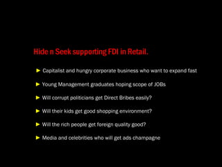 Hide n Seek supporting FDI in Retail.   ►   Capitalist and hungry corporate business who want to expand fast   ►   Young Management graduates hoping scope of JOBs   ►   Will corrupt politicians get Direct Bribes easily?   ►   Will their kids get good shopping environment?   ►   Will the rich people get foreign quality good?   ►   Media and celebrities who will get ads champagne 
