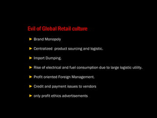 Evil of Global Retail culture  ►  Brand Monopoly  ►  Centralized  product sourcing and logistic.   ►  Import Dumping.  ►  Rise of electrical and fuel consumption due to large logistic utility.  ►  Profit oriented Foreign Management.  ►  Credit and payment issues to vendors  ►  only profit ethics advertisements  