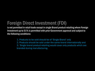 Foreign Direct Investment (FDI)  is not permitted in retail trade except in single Brand product retailing where Foreign Investment up to 51% is permitted with prior Government approval and subject to the following conditions: 1. Products to be sold should be of ‘Single Brand’ only 2. Products should be sold under the same brand internationally and 3. ‘Single brand product-retailing would cover only products which are  branded during manufacturing . 