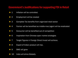 Government’s Justifications for supporting FDI in Retail   ►  1 Inflation will be controlled.   ►  2 Employment will be created  ►  3 Complete Tax benefits from organized retail sector  ►  4 Farmer will be benefited as middle-man/agent will be eradicated  ►  5 Consumer will be benefited out of competition  ►  6 Inspiration from Chinese open market strategies  ►  7 Target Figures in Foreign Direct Invest will achieve.  ►  8 Export of Indian product will rise.  ►  9 SME will grow  ►  10 India will shine Globally  