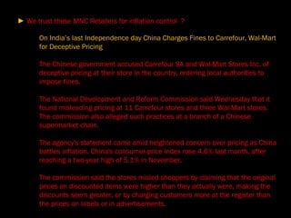 On India’s last Independence day China Charges Fines to Carrefour, Wal-Mart for Deceptive Pricing The Chinese government accused Carrefour SA and Wal-Mart Stores Inc. of deceptive pricing at their store in the country, ordering local authorities to impose fines. The National Development and Reform Commission said Wednesday that it found misleading pricing at 11 Carrefour stores and three Wal-Mart stores. The commission also alleged such practices at a branch of a Chinese supermarket chain. The agency's statement came amid heightened concern over pricing as China battles inflation. China's consumer-price index rose 4.6% last month, after reaching a two-year high of 5.1% in November. The commission said the stores misled shoppers by claiming that the original prices on discounted items were higher than they actually were, making the discounts seem greater, or by charging customers more at the register than the prices on labels or in advertisements. ►  We trust these MNC Retailers for inflation control  ?  