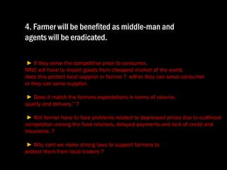 4. Farmer will be benefited as middle-man and  agents will be eradicated.  ►  If they serve the competitive price to consumer,  MNC will have to import goods from cheapest market of the world,  does this protect local supplier or farmer ?  either they can serve consumer  or they can serve supplier.   ►  Does it match the farmers expectations in terms of volume,  quality and delivery.” ?  ►  Will farmer have to face problems related to depressed prices due to cutthroat competition among the food retailers, delayed payments and lack of credit and Insurance. ?  ►  Why cant we make strong laws to support farmers to  protect them from local traders ? 