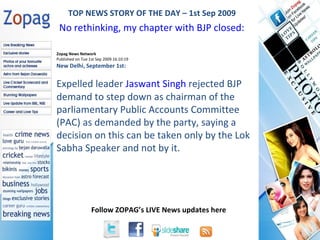 Zopag News Network Published on Tue 1st Sep 2009 16:10:19 New Delhi, September 1st:  Expelled leader  Jaswant Singh  rejected BJP demand to step down as chairman of the parliamentary Public Accounts Committee (PAC) as demanded by the party, saying a decision on this can be taken only by the Lok Sabha Speaker and not by it. TOP NEWS STORY OF THE DAY – 1st Sep 2009 No rethinking, my chapter with BJP closed: Jaswant  
