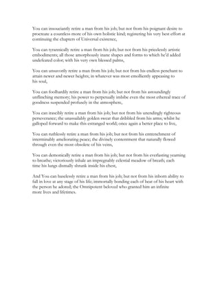 You can insouciantly retire a man from his job; but not from his poignant desire to
procreate a countless more of his own holistic kind; registering his very best effort at
continuing the chapters of Universal existence,
You can tyrannically retire a man from his job; but not from his pricelessly artistic
embodiments; all those amorphously inane shapes and forms to which he’d added
undefeated color; with his very own blessed palms,
You can unsavorily retire a man from his job; but not from his endless penchant to
attain newer and newer heights; in whatever was most emolliently appeasing to
his soul,
You can foolhardily retire a man from his job; but not from his astoundingly
unflinching memory; his power to perpetually imbibe even the most ethereal trace of
goodness suspended profusely in the atmosphere,
You can irascibly retire a man from his job; but not from his unendingly righteous
perseverance; the unassailably golden sweat that dribbled from his arms; whilst he
galloped forward to make this estranged world; once again a better place to live,
You can ruthlessly retire a man from his job; but not from his entrenchment of
interminably ameliorating peace; the divinely contentment that naturally flowed
through even the most obsolete of his veins,
You can demonically retire a man from his job; but not from his everlasting yearning
to breathe; victoriously inhale an impregnably celestial meadow of breath; each
time his lungs dismally shrunk inside his chest,
And You can baselessly retire a man from his job; but not from his inborn ability to
fall in love at any stage of his life; immortally bonding each of beat of his heart with
the person he adored; the Omnipotent beloved who granted him an infinite
more lives and lifetimes.
 