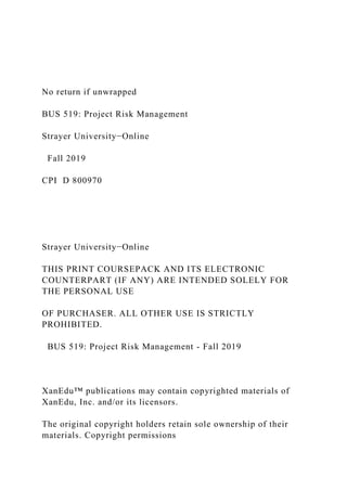No return if unwrapped
BUS 519: Project Risk Management
Strayer University−Online
Fall 2019
CPI D 800970
Strayer University−Online
THIS PRINT COURSEPACK AND ITS ELECTRONIC
COUNTERPART (IF ANY) ARE INTENDED SOLELY FOR
THE PERSONAL USE
OF PURCHASER. ALL OTHER USE IS STRICTLY
PROHIBITED.
BUS 519: Project Risk Management - Fall 2019
XanEdu™ publications may contain copyrighted materials of
XanEdu, Inc. and/or its licensors.
The original copyright holders retain sole ownership of their
materials. Copyright permissions
 