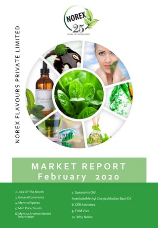 M A R K E T R E P O R T
F e b r u a r y 2 0 2 0
NOREXFLAVOURSPRIVATELIMITED
2. Joke Of The Month
3. General Comments
4. Mentha Piperita
5. Mint Price Trends
6. Mentha Arvensis Market
Information
7. Spearmint Oil/
Anethole/MethylChavicol/Indian Basil Oil
8. CSR Activities
9. FieldVisit
10.Why Norex
 