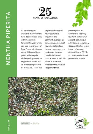 MENTHAPIPERITA
As per the reports
available, many farmers
have decided to do away
with Peppermint
farming this year, which
can lead to shortages of
Pure Peppermint in 2020
crops.Although higher
prices will always be
challenged byAmerican
Peppermint prices, but
an increase in price will
be inevitable. There will
be plenty of material
having synthetic
impurities and
Cornmint, available at
competitive price.As of
now, due to lockdown ,
the real crop progress is
not known, because
travel to fields and
outside is restricted. We
do see at least 10%
increase in the prices of
Peppermint from
present prices as
carryover is also very
low.With lockdown at
present, commercial
activities are completely
stopped.One has to see
impact of slowing
demand due to COVID
vs Lesser production of
peppermint in India.
norex.in
 