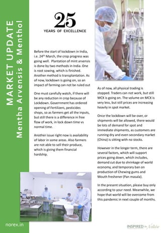MARKETUPDATE
MenthaArvensis&Menthol
norex.in
Before the start of lockdown in India,
i.e. 24th March, the crop progress was
going well. Plantation of mint arvensis
is done by two methods in India. One
is root sowing, which is finished.
Another method is transplantation. As
of now, lockdown is going on, so an
impact of farming can not be ruled out
One must carefully watch, if there will
be any reduction in crop because of
Lockdown. Government has ordered
opening of Fertilizers, pesticides
shops, so as farmers get all the inputs,
but still there is a difference in free
flow of work, in lock down time vs
normal time.
Another issue right now is availability
of labor in some areas. Also farmers
are not able to sell their produce,
which is giving them financial
hardship.
As of now, all physical trading is
stopped. Traders can not work, but still
MCX is going on. The volume on MCX is
very less, but still prices are increasing
heavily in spot market.
Once the lockdown will be over, or
shipments will be allowed, there would
be lots of demand for spot and
immediate shipments, as customers are
running dry and even secondary market
(China) is sitting with no stocks.
However in the longer term, there are
several factors, which will support
prices going down, which includes,
demand cut due to shrinkage of world
economy, and temporary ban on
production of Chewing gums and
Mouth freshener (Pan masala).
In the present situation, please buy only
according to your need. Meanwhile, we
hope that world will be overcome from
this pandemic in next couple of months.
 