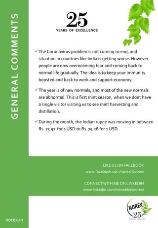 GENERALCOMMENTS
✓The Coronavirus problem is not coming to end, and
situation in countries like India is getting worse. However
people are now overocoming fear and coming back to
normal life gradually.The idea is to keep your immunity
boosted and back to work and support economy.
✓The year is of new normals, and most of the new normals
are abnormal. This is first mint season, when we dont have
a single visitor visiting us to see mint harvesting and
distillation.
✓During the month, the Indian rupee was moving in between
Rs. 75.97 for 1 USD to Rs. 75.26 for 1 USD.
LIKE US ON FACEBOOK
www.facebook.com/norexflavours
CONNECTWITH ME ON LINKEDIN
www.linkedin.com/in/vaibhavnorex/
norex.in
 