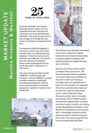 MARKETUPDATE
MenthaArvensis&Menthol
norex.in
So finally, distillation has started.
Although weather seems not very
supportive this year. Frequent and
intermittent rains are disturbing the
distillation. The yield this year so far is
also average at 55-60 Kgs per acre,
which is 10-15% less compared to last
year.
The impact of COVID & lockdown is
minimum on mint crops. Farm level
activities were not restricted during
lockdown. So farmers had access to
fertilizers, pesticides etc. The positive
side was, because of lockdown
farmers were having plenty of time,
which they spent in taking care of
their farms.
The crop is being estimated around
55000 MT at present yield, and
carryover is around 10000 MT. So total
available material is comfortably
exceeding world demand. With no
news of any disruption in synthetic
production, majority of customers are
sitting calm.
Three factors are indicating a downward
trend in price. Which are, A good
production and carryover combination,
Increased supply of synthetics and
Expected reduction in global demand
due to COVID19.
But there are still two factors which
outweighs these assessments. The
farmers have got financial assistance
from Government due to COVID and
they don’t need much money, as
marriages and most expenses are on
hold. So in this situation, it is expected
that farmers will take back majority of
oil with them, and very little oil will
come in open market for selling.
Moreover another factor is investors
and stockists. Due to COVID situation
most business opportunities are down,
and many investors stockists are looking
to take advantage by investing in crude
Mentha oil if available at very attractive
price. Accordingly customers should
keep covering the material at present
price levels. The real price benefit may
not be available before Q4 2020.
 