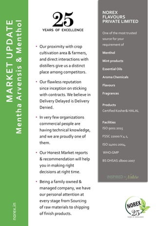 MARKETUPDATE
MenthaArvensis&Menthol
• Our proximity with crop
cultivation area & farmers,
and direct interactions with
distillers give us a distinct
place among competitors.
• Our flawless reputation
since inception on sticking
with contracts. We believe in
Delivery Delayed is Delivery
Denied.
• In very few organizations
commercial people are
having technical knowledge,
and we are proudly one of
them.
• Our Honest Market reports
& recommendation will help
you in making right
decisions at right time.
• Being a family owned &
managed company, we have
our personal attention at
every stage from Sourcing
of raw materials to shipping
of finish products.
NOREX
FLAVOURS
PRIVATE LIMITED
One of the most trusted
source for your
requirement of
Menthol
Mint products
Essential Oils
Aroma Chemicals
Flavours
Fragrances
Products
Certified Kosher& HALAL
Facilities
ISO 9001:2015
FSSC 22000:V.4.1,
ISO 14001:2004,
WHO:GMP
BS OHSAS 18000:2007
norex.in
 