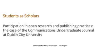 Students as Scholars
Participation in open research and publishing practices:
the case of the Communications Undergraduate Journal
at Dublin City University
Alexander Kouker | Ronan Cox | Jim Rogers
 