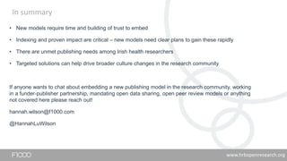 In summary
• New models require time and building of trust to embed
• Indexing and proven impact are critical – new models need clear plans to gain these rapidly
• There are unmet publishing needs among Irish health researchers
• Targeted solutions can help drive broader culture changes in the research community
If anyone wants to chat about embedding a new publishing model in the research community, working
in a funder-publisher partnership, mandating open data sharing, open peer review models or anything
not covered here please reach out!
hannah.wilson@f1000.com
@HannahLuWilson
www.hrbopenresearch.org
 