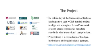 The Project
• Dr Cillian Joy at the University of Galway
leading a two-year NORF-funded project
to align and strengthen Ireland’s network
of open access repositories metadata
standards with international best practices.
• Project team is a consortium of fourteen
institutional and organisational partners.
• https://www.universityofgalway.ie/openrepositories/
 