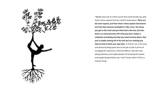 “Maybe even just an online course that could actually say, well,
there's these aspects that you need to know about. These are
the main aspects, and then there's these aspects that branch
out from that, because inevitably it's like a tree. You know,
you get to the trunk and you think that's the tree, but then
there's so many branches off it that you don't realize it
underpins everything else that you need to know about. And
you're maybe starting off at the leaf and not realizing you
have to kind of work your way back, so that for me is the issue
and obviously being quite new to the job as well in terms of
managing the repository, I find that difficult. And then also
asking questions and maybe people not knowing the answer
and people being afraid to say ‘I don't know,’ which I find is a
massive thing.”
 