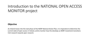 Introduction to the NATIONAL OPEN ACCESS
MONITOR project
Objective
As Ireland moves into the next phase of the NORF National Action Plan, it is imperative to determine the
current state of open access in Ireland, and to monitor how this develops as NORF investment transitions
Irish research towards open research.
 