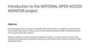 Introduction to the NATIONAL OPEN ACCESS
MONITOR project
Objective
As Ireland moves into the next phase of the NORF National Action Plan, it is imperative to determine the
current state of open access in Ireland, and to monitor how this develops as NORF investment transitions
Irish research towards open research.
While such analysis is currently underway throughout the sector, it is resource-heavy, time-consuming
and often-times dependent on proprietary data sources which leads to silos of data and analysis for single
stakeholder benefit.
 