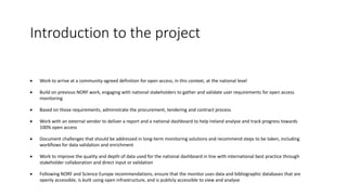 Introduction to the project
• Work to arrive at a community-agreed definition for open access, in this context, at the national level
• Build on previous NORF work, engaging with national stakeholders to gather and validate user requirements for open access
monitoring
• Based on those requirements, administrate the procurement, tendering and contract process
• Work with an external vendor to deliver a report and a national dashboard to help Ireland analyse and track progress towards
100% open access
• Document challenges that should be addressed in long-term monitoring solutions and recommend steps to be taken, including
workflows for data validation and enrichment
• Work to improve the quality and depth of data used for the national dashboard in line with international best practice through
stakeholder collaboration and direct input or validation
• Following NORF and Science Europe recommendations, ensure that the monitor uses data and bibliographic databases that are
openly accessible, is built using open infrastructure, and is publicly accessible to view and analyse
 