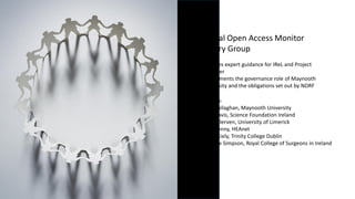National Open Access Monitor
Advisory Group
• provides expert guidance for IReL and Project
Manager
• compliments the governance role of Maynooth
University and the obligations set out by NORF
Members:
• Fran Callaghan, Maynooth University
• Edie Davis, Science Foundation Ireland
• Caleb Derven, University of Limerick
• Eoin Kenny, HEAnet
• Kevin Kiely, Trinity College Dublin
• Andrew Simpson, Royal College of Surgeons in Ireland
 