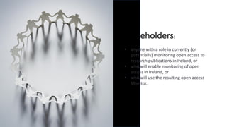Stakeholders:
• anyone with a role in currently (or
potentially) monitoring open access to
research publications in Ireland, or
• who will enable monitoring of open
access in Ireland, or
• who will use the resulting open access
Monitor.
 