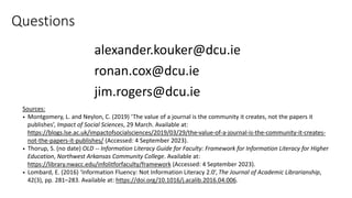 alexander.kouker@dcu.ie
ronan.cox@dcu.ie
jim.rogers@dcu.ie
Sources:
• Montgomery, L. and Neylon, C. (2019) ‘The value of a journal is the community it creates, not the papers it
publishes’, Impact of Social Sciences, 29 March. Available at:
https://blogs.lse.ac.uk/impactofsocialsciences/2019/03/29/the-value-of-a-journal-is-the-community-it-creates-
not-the-papers-it-publishes/ (Accessed: 4 September 2023).
• Thorup, S. (no date) OLD -- Information Literacy Guide for Faculty: Framework for Information Literacy for Higher
Education, Northwest Arkansas Community College. Available at:
https://library.nwacc.edu/infolitforfaculty/framework (Accessed: 4 September 2023).
• Lombard, E. (2016) ‘Information Fluency: Not Information Literacy 2.0’, The Journal of Academic Librarianship,
42(3), pp. 281–283. Available at: https://doi.org/10.1016/j.acalib.2016.04.006.
Questions
 