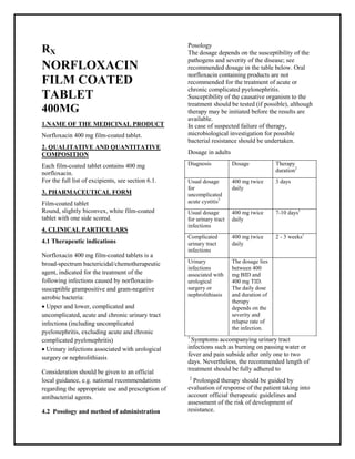 Norfloxacin 400 mg film-coated tablet SM PC, Taj Phar maceuticals
Norfloxacin Taj Phar ma : Uses, Side Effects, Interactions, Pictures, Warnings, Norfloxacin Dosage & Rx Info | Norfloxacin Uses, Side Effects -: Indications, Side Effects, Warnings, Norfloxacin - Drug Information - Taj Phar ma, Nor floxacin dose Taj pharmaceuticals Norfloxacin interactions, Taj Pharmaceutical Nor floxacin contraindications, Norfloxacin price, Norfloxacin Taj Pharma Norfloxacin 400 mg film-coated tablet SMPC- Taj Pharma . Stay connected to all updated on Norfloxacin Taj Pharmaceuticals Taj pharmaceuticals Hyderabad.
RX
NORFLOXACIN
FILM COATED
TABLET
400MG
1.NAME OF THE MEDICINAL PRODUCT
Norfloxacin 400 mg film-coated tablet.
2. QUALITATIVE AND QUANTITATIVE
COMPOSITION
Each film-coated tablet contains 400 mg
norfloxacin.
For the full list of excipients, see section 6.1.
3. PHARMACEUTICAL FORM
Film-coated tablet
Round, slightly biconvex, white film-coated
tablet with one side scored.
4. CLINICAL PARTICULARS
4.1 Therapeutic indications
Norfloxacin 400 mg film-coated tablets is a
broad-spectrum bactericidal/chemotherapeutic
agent, indicated for the treatment of the
following infections caused by norfloxacin-
susceptible grampositive and gram-negative
aerobic bacteria:
 Upper and lower, complicated and
uncomplicated, acute and chronic urinary tract
infections (including uncomplicated
pyelonephritis, excluding acute and chronic
complicated pyelonephritis)
 Urinary infections associated with urological
surgery or nephrolithiasis
Consideration should be given to an official
local guidance, e.g. national recommendations
regarding the appropriate use and prescription of
antibacterial agents.
4.2 Posology and method of administration
Posology
The dosage depends on the susceptibility of the
pathogens and severity of the disease; see
recommended dosage in the table below. Oral
norfloxacin containing products are not
recommended for the treatment of acute or
chronic complicated pyelonephritis.
Susceptibility of the causative organism to the
treatment should be tested (if possible), although
therapy may be initiated before the results are
available.
In case of suspected failure of therapy,
microbiological investigation for possible
bacterial resistance should be undertaken.
Dosage in adults
Diagnosis Dosage Therapy
duration2
Usual dosage
for
uncomplicated
acute cystitis3
400 mg twice
daily
3 days
Usual dosage
for urinary tract
infections
400 mg twice
daily
7-10 days1
Complicated
urinary tract
infections
400 mg twice
daily
2 - 3 weeks1
Urinary
infections
associated with
urological
surgery or
nephrolithiasis
The dosage lies
between 400
mg BID and
400 mg TID.
The daily dose
and duration of
therapy
depends on the
severity and
relapse rate of
the infection.
1
Symptoms accompanying urinary tract
infections such as burning on passing water or
fever and pain subside after only one to two
days. Nevertheless, the recommended length of
treatment should be fully adhered to
2
Prolonged therapy should be guided by
evaluation of response of the patient taking into
account official therapeutic guidelines and
assessment of the risk of development of
resistance.
 