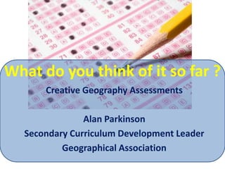 What do you think of it so far ? Creative Geography Assessments Alan Parkinson Secondary Curriculum Development Leader Geographical Association 