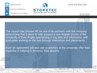 The council has chosen HP as one of its partners, with the company
announcing that it plans to help support a new degree course at the
University of East Anglia specialising in big data and informatics, with
graduates working on the hub through internships and placements.
Such an agreement will also see academics at the university offer their
expertise in helping to enhance data security.

 
