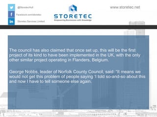 The council has also claimed that once set up, this will be the first
project of its kind to have been implemented in the UK, with the only
other similar project operating in Flanders, Belgium.
George Nobbs, leader of Norfolk County Council, said: “It means we
would not get this problem of people saying ‘I told so-and-so about this
and now I have to tell someone else again.

 