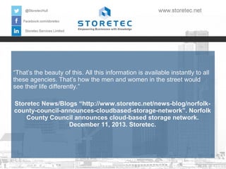 “That’s the beauty of this. All this information is available instantly to all
these agencies. That’s how the men and women in the street would
see their life differently.”
Storetec News/Blogs “http://www.storetec.net/news-blog/norfolkcounty-council-announces-cloudbased-storage-network”. Norfolk
County Council announces cloud-based storage network.
December 11, 2013. Storetec.

 