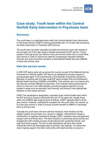 Case study: Youth team within the Central
Norfolk Early Intervention in Psychosis team

Summary

The youth team is a dedicated team within the Central Norfolk Early Intervention
in Psychosis Service (CNEIT) working specifically with 14-18 year olds accessing
the Early Intervention in Psychosis (EIP) service.

The youth team has been specially recruited and trained to work with people at
the younger end of the age range of people accessing the EIP service. Young
people in this age group can receive a five year service rather than a usual three
year service in order to reduce the need for unnecessary transition between
services and make smoother transfers to Adult Mental Health Services (AMHS)
or back into primary care.

How the service works

In 2003 EIP teams were set up across the country as part of the National Service
Framework for Mental Health. EIP teams are designed to provide support to
young people aged 14-35 experiencing a first episode of psychotic symptoms.
Because of working with this age range EIP teams bridge Child and Adolescent
Mental Health Services (CAMHS) and AMHS. Their primary aim is to improve the
life chances of those affected by psychosis. This includes raising awareness of
what it is and how it can affect people, providing practical support to young
people in areas such as education and housing, and linking in with appropriate
statutory or third sector services.

CNEIT has developed a designated, specialist youth mental health team within
the EIP service to support individuals who are 14-18 years old, namely those
within the CAMHS age range at point of referral. CNEIT typically offers a three
year service. However, participants accepted into the youth team can receive up
to a five year service in order to ensure smooth transfer to AMHS or discharge
back to primary care.

Typically the youth team will work with the individual, their families and the
support system around them (e.g. school or college). Interventions include a
combination of cognitive behavioural therapy (CBT), assertive case management,
support work and family work. The team focuses on promoting social activity and
engagement with existing sources of educational and vocational activity, and
peer and family support. The aim is that participants will have their needs
sufficiently met to be discharged back to primary care settings. For those who
need ongoing support, the team work jointly with adult services to ensure a
 