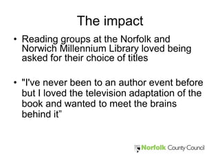 The impact
• Reading groups at the Norfolk and
  Norwich Millennium Library loved being
  asked for their choice of titles

• "I've never been to an author event before
  but I loved the television adaptation of the
  book and wanted to meet the brains
  behind it”
 