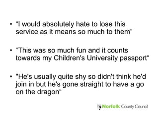 • “I would absolutely hate to lose this
  service as it means so much to them”

• “This was so much fun and it counts
  towards my Children's University passport“

• "He's usually quite shy so didn't think he'd
  join in but he's gone straight to have a go
  on the dragon“
 