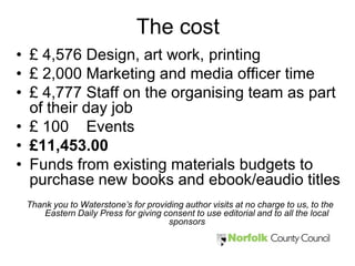 The cost
• £ 4,576 Design, art work, printing
• £ 2,000 Marketing and media officer time
• £ 4,777 Staff on the organising team as part
  of their day job
• £ 100 Events
• £11,453.00
• Funds from existing materials budgets to
  purchase new books and ebook/eaudio titles
 Thank you to Waterstone’s for providing author visits at no charge to us, to the
     Eastern Daily Press for giving consent to use editorial and to all the local
                                     sponsors
 