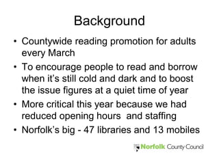 Background
• Countywide reading promotion for adults
  every March
• To encourage people to read and borrow
  when it’s still cold and dark and to boost
  the issue figures at a quiet time of year
• More critical this year because we had
  reduced opening hours and staffing
• Norfolk’s big - 47 libraries and 13 mobiles
 