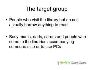 The target group
• People who visit the library but do not
  actually borrow anything to read

• Busy mums, dads, carers and people who
  come to the libraries accompanying
  someone else or to use PCs
 