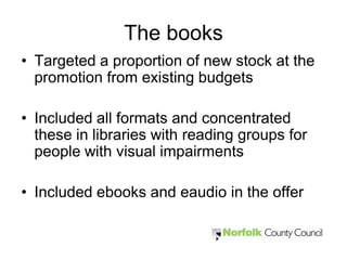 The books
• Targeted a proportion of new stock at the
  promotion from existing budgets

• Included all formats and concentrated
  these in libraries with reading groups for
  people with visual impairments

• Included ebooks and eaudio in the offer
 