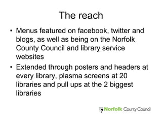 The reach
• Menus featured on facebook, twitter and
  blogs, as well as being on the Norfolk
  County Council and library service
  websites
• Extended through posters and headers at
  every library, plasma screens at 20
  libraries and pull ups at the 2 biggest
  libraries
 