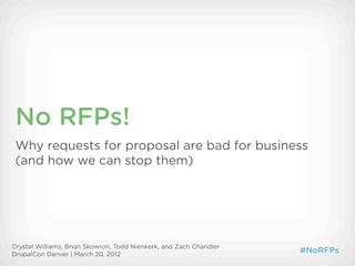 No RFPs!
 Why requests for proposal are bad for business
 (and how we can stop them)




Crystal Williams, Brian Skowron, Todd Nienkerk, and Zach Chandler
DrupalCon Denver | March 20, 2012
                                                                    #NoRFPs
 
