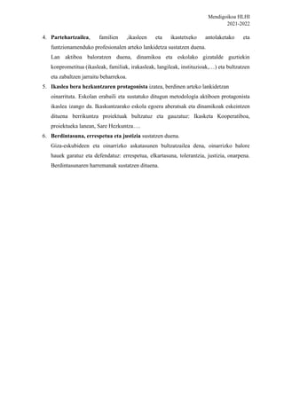Mendigoikoa HLHI
2021-2022
4. Partehartzailea, familien ,ikasleen eta ikastetxeko antolaketako eta
funtzionamenduko profesionalen arteko lankidetza sustatzen duena.
Lan aktiboa baloratzen duena, dinamikoa eta eskolako gizatalde guztiekin
konprometitua (ikasleak, familiak, irakasleak, langileak, instituzioak,…) eta bultzatzen
eta zabaltzen jarraitu beharrekoa.
5. Ikaslea bera hezkuntzaren protagonista izatea, berdinen arteko lankidetzan
oinarrituta. Eskolan erabaili eta sustatuko ditugun metodología aktiboen protagonista
ikaslea izango da. Ikaskuntzarako eskola egoera aberatsak eta dinamikoak eskeintzen
dituena berrikuntza proiektuak bultzatuz eta gauzatuz: Ikasketa Kooperatiboa,
proiektueka lanean, Sare Hezkuntza….
6. Berdintasuna, errespetua eta justizia sustatzen duena.
Giza-eskubideen eta oinarrizko askatasunen bultzatzailea dena, oinarrizko balore
hauek garatuz eta defendatuz: errespetua, elkartasuna, tolerantzia, justizia, onarpena.
Berdintasunaren harremanak sustatzen dituena.
 